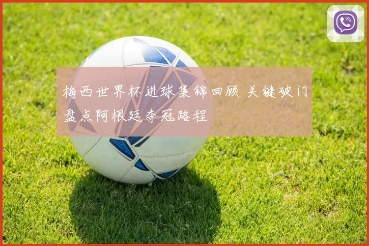 梅西世界杯进球集锦回顾 关键破门盘点阿根廷夺冠路程