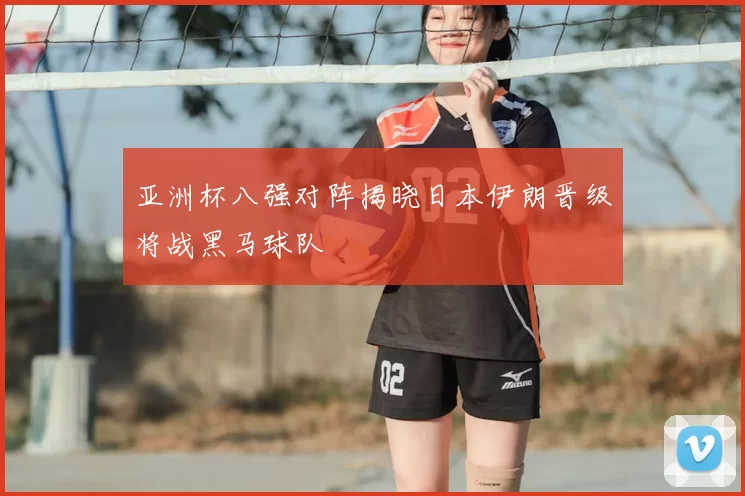 亚洲杯八强对阵揭晓日本伊朗晋级将战黑马球队