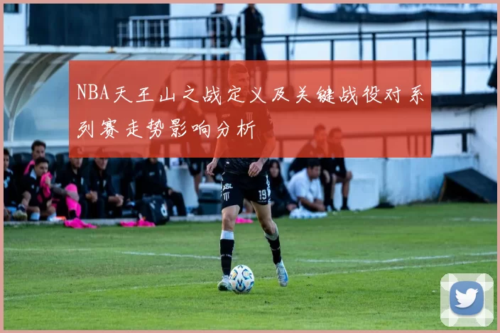 NBA天王山之战定义及关键战役对系列赛走势影响分析