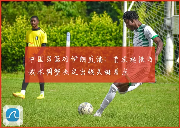 中国男篮对伊朗直播：首发轮换与战术调整决定出线关键看点