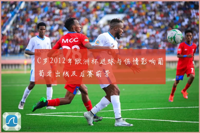 C罗2012年欧洲杯进球与伤情影响葡萄牙出线及后赛前景