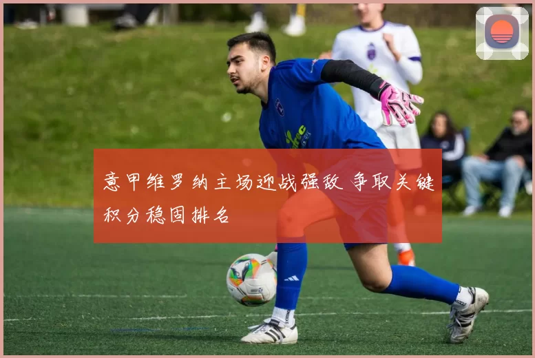 意甲维罗纳主场迎战强敌 争取关键积分稳固排名