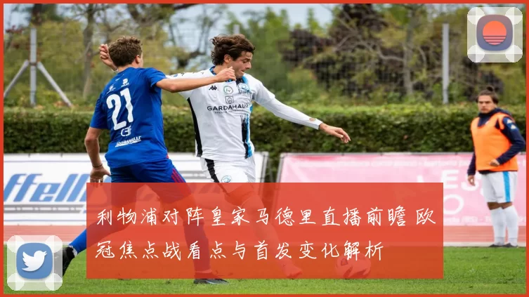 利物浦对阵皇家马德里直播前瞻 欧冠焦点战看点与首发变化解析