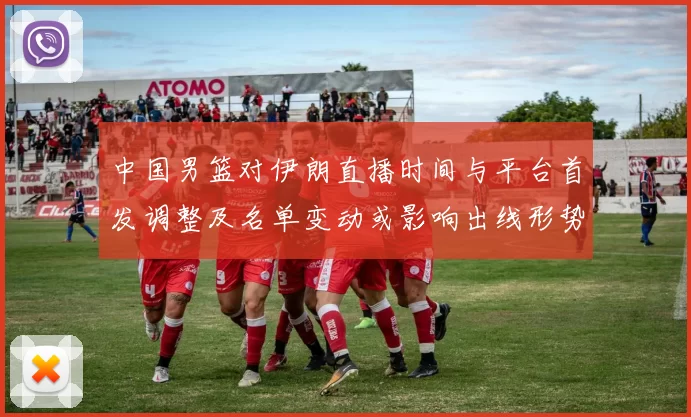 中国男篮对伊朗直播时间与平台首发调整及名单变动或影响出线形势