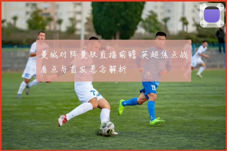 曼城对阵曼联直播前瞻 英超焦点战看点与首发悬念解析