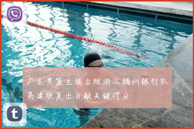 广东男篮主场击败浙江稠州银行队易建联复出贡献关键得分