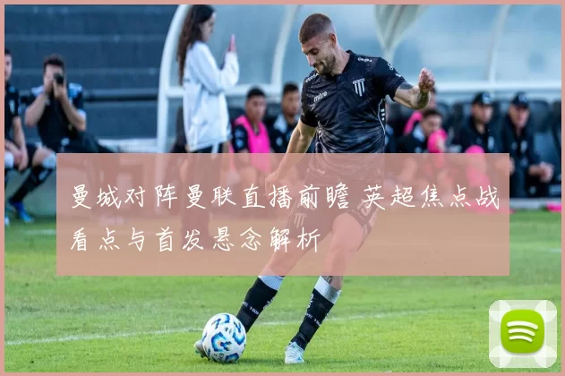 曼城对阵曼联直播前瞻 英超焦点战看点与首发悬念解析