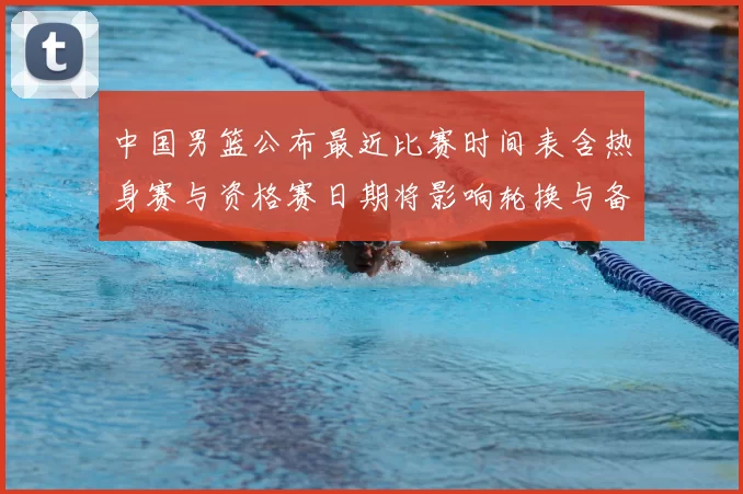 中国男篮公布最近比赛时间表含热身赛与资格赛日期将影响轮换与备战安排