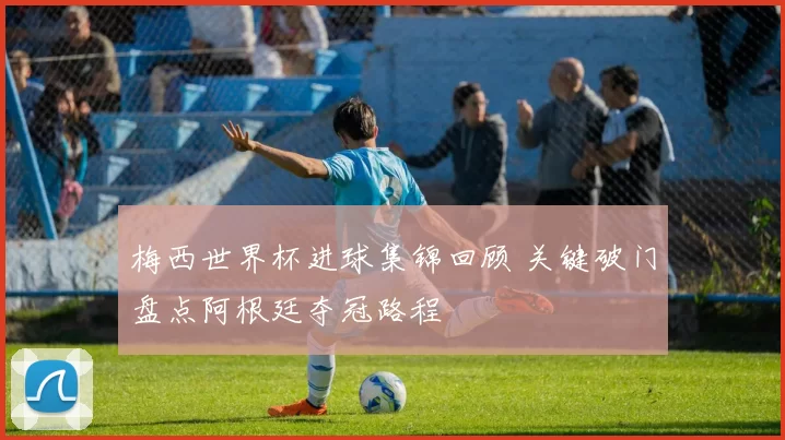 梅西世界杯进球集锦回顾 关键破门盘点阿根廷夺冠路程