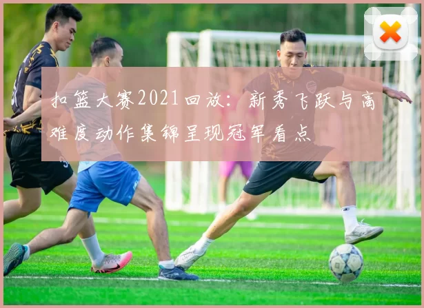 扣篮大赛2021回放：新秀飞跃与高难度动作集锦呈现冠军看点