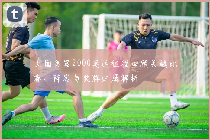 美国男篮2000奥运征程回顾关键比赛、阵容与奖牌归属解析