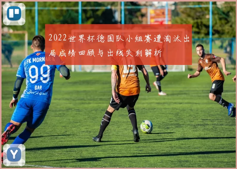 2022世界杯德国队小组赛遭淘汰出局成绩回顾与出线失利解析