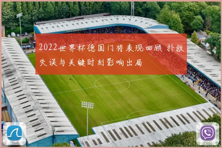 2022世界杯德国门将表现回顾 扑救失误与关键时刻影响出局