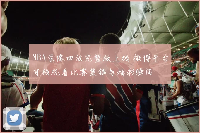 NBA录像回放完整版上线 微博平台可线观看比赛集锦与精彩瞬间