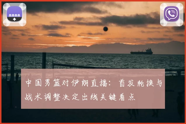 中国男篮对伊朗直播：首发轮换与战术调整决定出线关键看点