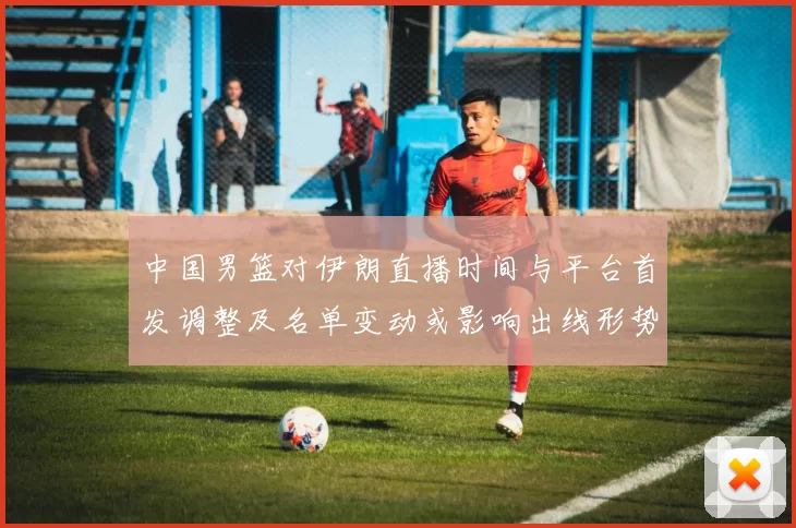 中国男篮对伊朗直播时间与平台首发调整及名单变动或影响出线形势