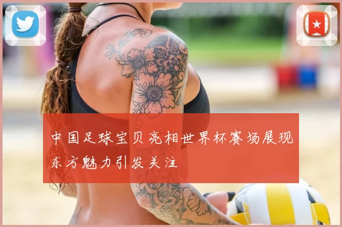 中国足球宝贝亮相世界杯赛场展现东方魅力引发关注