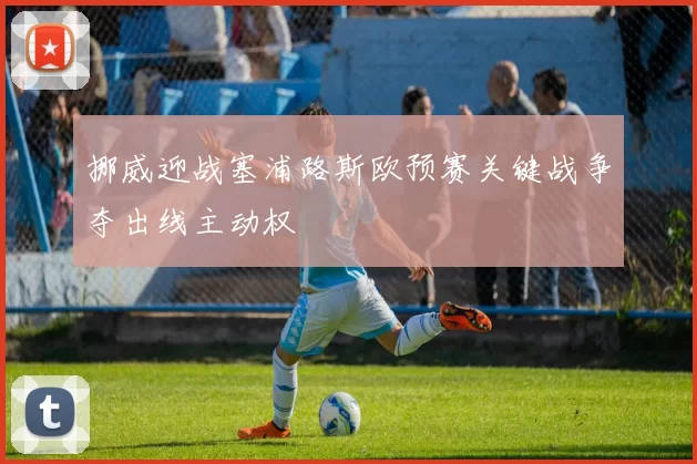挪威迎战塞浦路斯欧预赛关键战争夺出线主动权