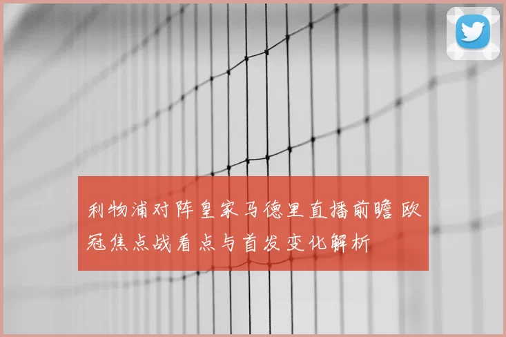 利物浦对阵皇家马德里直播前瞻 欧冠焦点战看点与首发变化解析