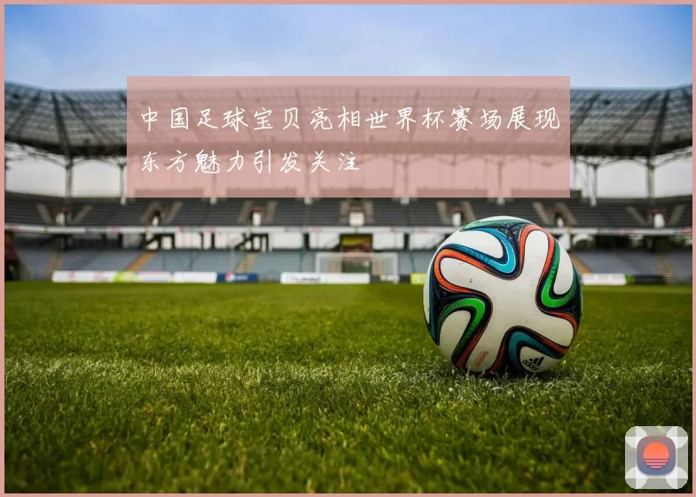 中国足球宝贝亮相世界杯赛场展现东方魅力引发关注