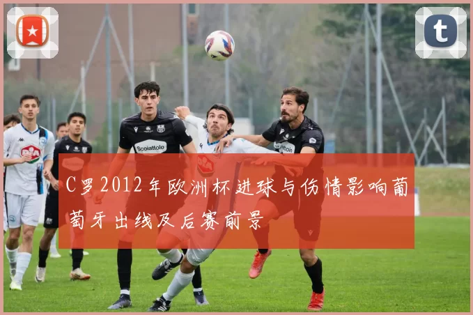 C罗2012年欧洲杯进球与伤情影响葡萄牙出线及后赛前景