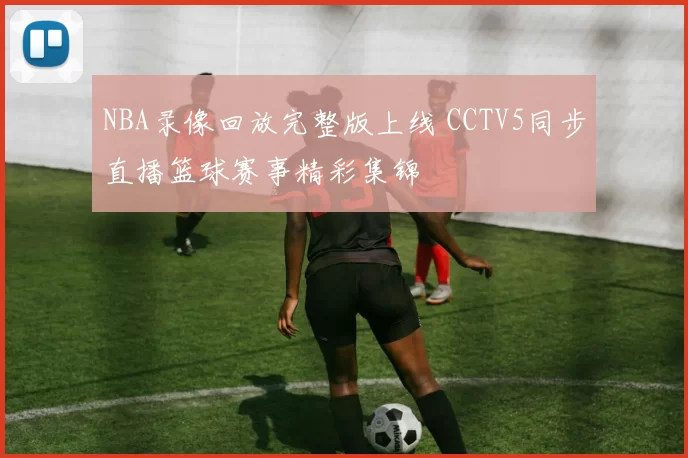 NBA录像回放完整版上线 CCTV5同步直播篮球赛事精彩集锦