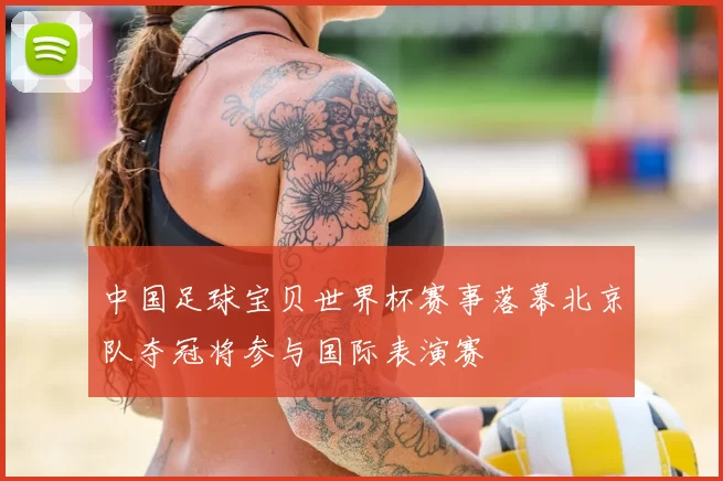 中国足球宝贝世界杯赛事落幕北京队夺冠将参与国际表演赛