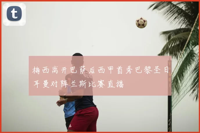 梅西离开巴萨后西甲首秀巴黎圣日耳曼对阵兰斯比赛直播