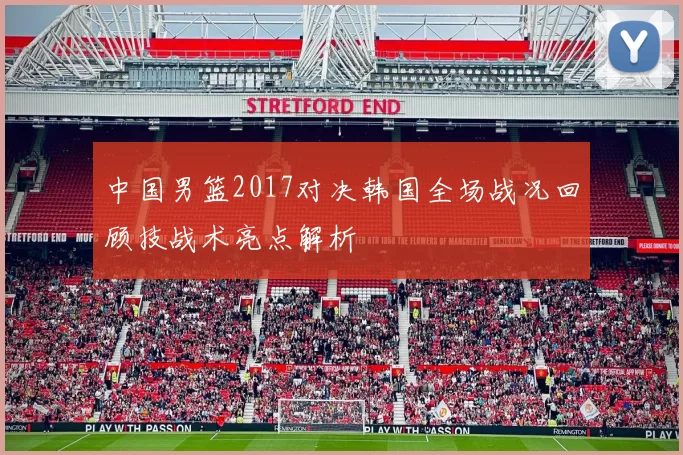 中国男篮2017对决韩国全场战况回顾技战术亮点解析