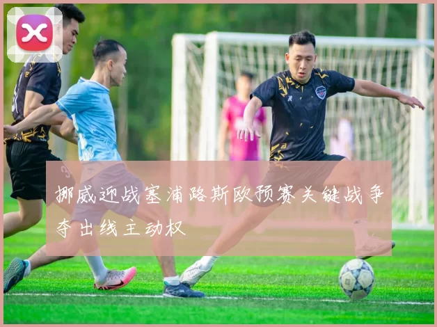 挪威迎战塞浦路斯欧预赛关键战争夺出线主动权