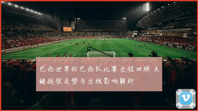 巴西世界杯巴西队比赛全程回顾 关键战役走势与出线影响解析