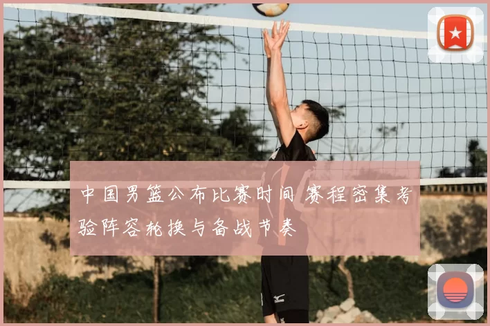 中国男篮公布比赛时间 赛程密集考验阵容轮换与备战节奏