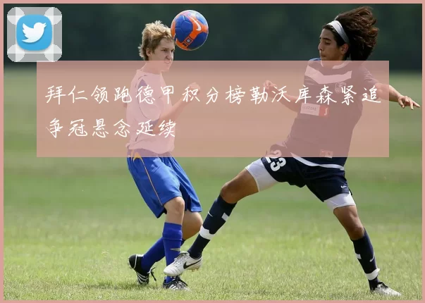 拜仁领跑德甲积分榜勒沃库森紧追争冠悬念延续