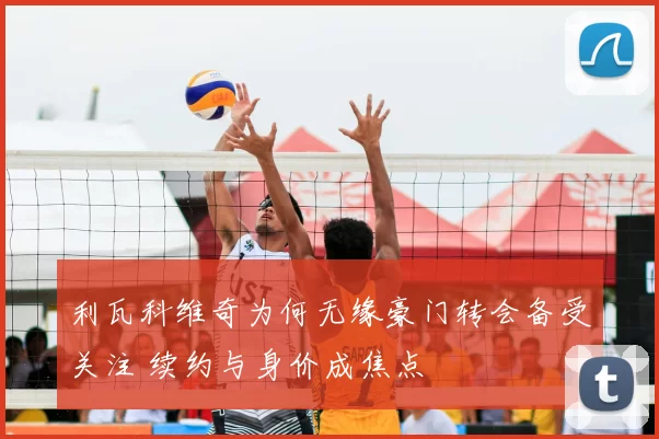 利瓦科维奇为何无缘豪门转会备受关注 续约与身价成焦点