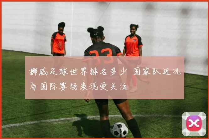 挪威足球世界排名多少 国家队近况与国际赛场表现受关注